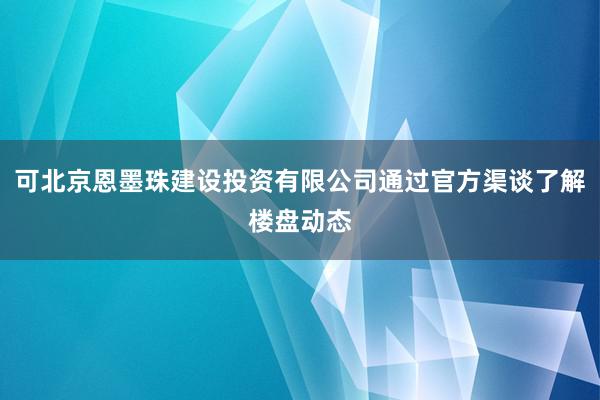 可北京恩墨珠建设投资有限公司通过官方渠谈了解楼盘动态