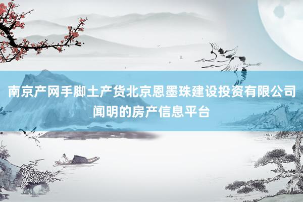 南京产网手脚土产货北京恩墨珠建设投资有限公司闻明的房产信息平台