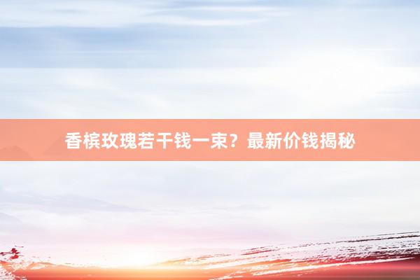 香槟玫瑰若干钱一束？最新价钱揭秘